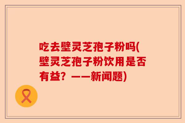 吃去壁灵芝孢子粉吗(壁灵芝孢子粉饮用是否有益?——新闻题)-第1张图片-卓越灵芝孢子粉 吃去壁灵芝孢子粉吗(壁灵芝孢子粉饮用是否有益?——新闻题)-第1张图片-卓越灵芝孢子粉