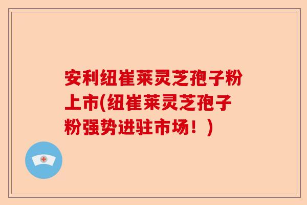 安利纽崔莱灵芝孢子粉上市(纽崔莱灵芝孢子粉强势进驻市场！)-第1张图片-卓越灵芝孢子粉