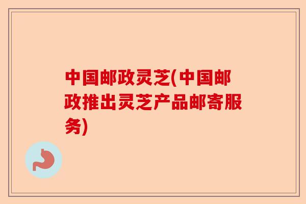 中国邮政灵芝(中国邮政推出灵芝产品邮寄服务)-第1张图片-卓越灵芝孢子粉