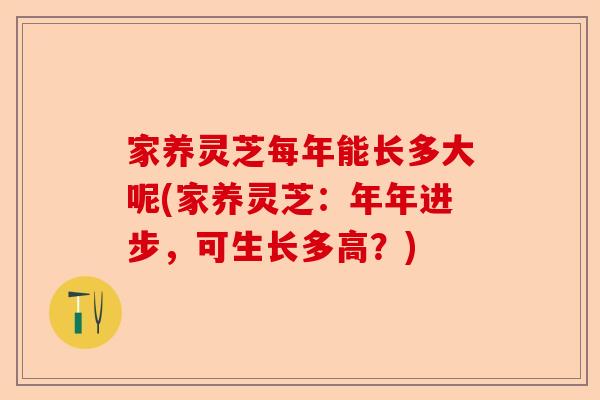 家养灵芝每年能长多大呢(家养灵芝：年年进步，可生长多高？)-第1张图片-卓越灵芝孢子粉