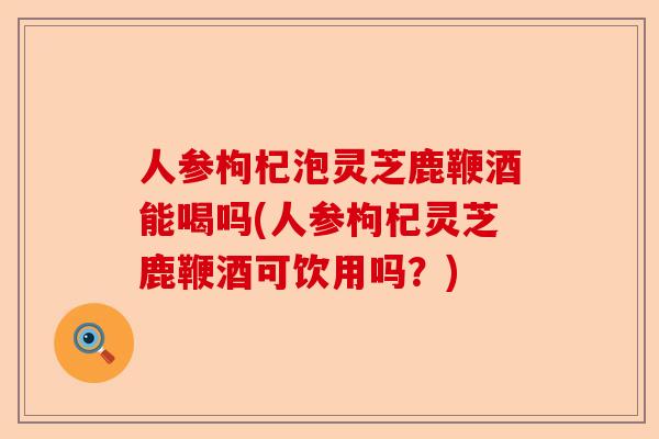 人参枸杞泡灵芝鹿鞭酒能喝吗(人参枸杞灵芝鹿鞭酒可饮用吗?)-第1张图片-卓越灵芝孢子粉 人参枸杞泡灵芝鹿鞭酒能喝吗(人参枸杞灵芝鹿鞭酒可饮用吗?)-第1张图片-卓越灵芝孢子粉