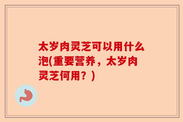 太岁肉灵芝可以用什么泡(重要营养,太岁肉灵芝何用?)-第1张图片-卓越灵芝孢子粉 太岁肉灵芝可以用什么泡(重要营养,太岁肉灵芝何用?)-第1张图片-卓越灵芝孢子粉