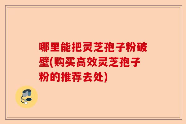 哪里能把灵芝孢子粉破壁(购买高效灵芝孢子粉的推荐去处)-第1张图片-卓越灵芝孢子粉