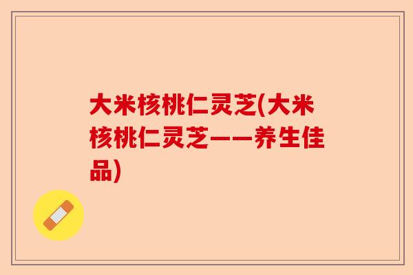 大米核桃仁灵芝(大米核桃仁灵芝——养生佳品)-第1张图片-卓越灵芝孢子粉 大米核桃仁灵芝(大米核桃仁灵芝——养生佳品)-第1张图片-卓越灵芝孢子粉