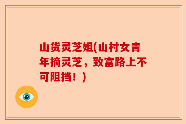 山货灵芝姐(山村女青年摘灵芝,致富路上不可阻挡!)-第1张图片-卓越灵芝孢子粉 山货灵芝姐(山村女青年摘灵芝,致富路上不可阻挡!)-第1张图片-卓越灵芝孢子粉