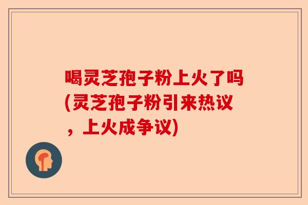 喝灵芝孢子粉上火了吗(灵芝孢子粉引来热议,上火成争议)-第1张图片-卓越灵芝孢子粉 喝灵芝孢子粉上火了吗(灵芝孢子粉引来热议,上火成争议)-第1张图片-卓越灵芝孢子粉