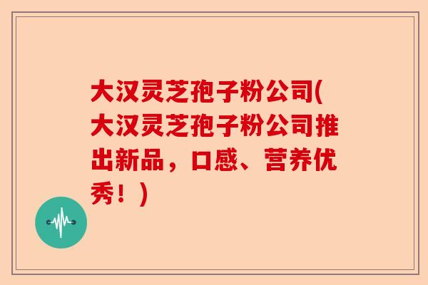 大汉灵芝孢子粉公司(大汉灵芝孢子粉公司推出新品,口感、营养优秀!)-第1张图片-卓越灵芝孢子粉 大汉灵芝孢子粉公司(大汉灵芝孢子粉公司推出新品,口感、营养优秀!)-第1张图片-卓越灵芝孢子粉