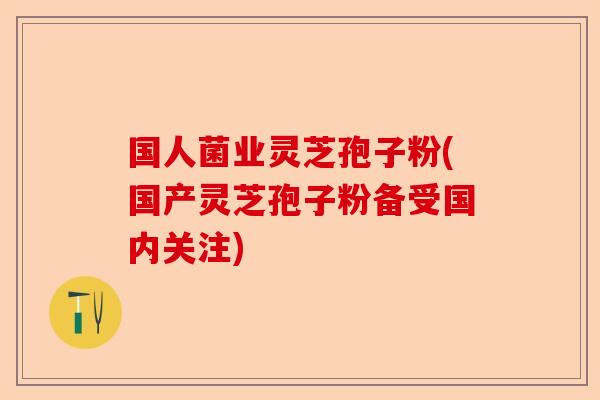 国人菌业灵芝孢子粉(国产灵芝孢子粉备受国内关注)-第1张图片-卓越灵芝孢子粉