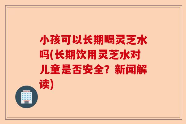 小孩可以长期喝灵芝水吗(长期饮用灵芝水对儿童是否安全？新闻解读)-第1张图片-卓越灵芝孢子粉