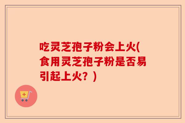 吃灵芝孢子粉会上火(食用灵芝孢子粉是否易引起上火?)-第1张图片-卓越灵芝孢子粉 吃灵芝孢子粉会上火(食用灵芝孢子粉是否易引起上火?)-第1张图片-卓越灵芝孢子粉