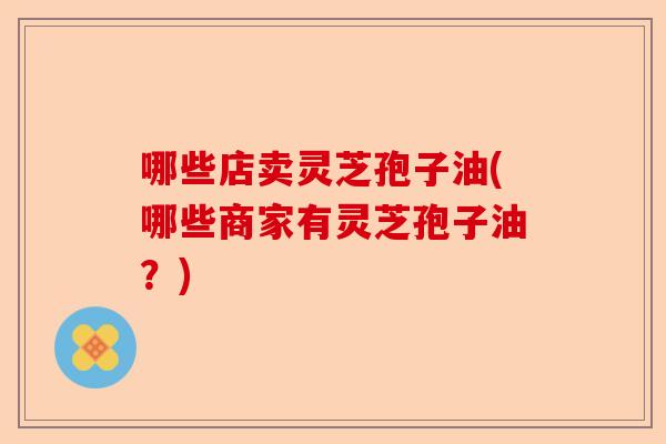哪些店卖灵芝孢子油(哪些商家有灵芝孢子油?)-第1张图片-卓越灵芝孢子粉 哪些店卖灵芝孢子油(哪些商家有灵芝孢子油?)-第1张图片-卓越灵芝孢子粉
