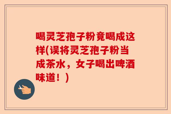 喝灵芝孢子粉竟喝成这样(误将灵芝孢子粉当成茶水,女子喝出啤酒味道!)-第1张图片-卓越灵芝孢子粉 喝灵芝孢子粉竟喝成这样(误将灵芝孢子粉当成茶水,女子喝出啤酒味道!)-第1张图片-卓越灵芝孢子粉