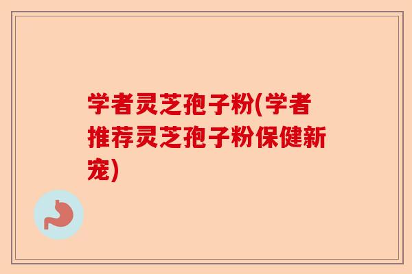 学者灵芝孢子粉(学者推荐灵芝孢子粉保健新宠)-第1张图片-卓越灵芝孢子粉
