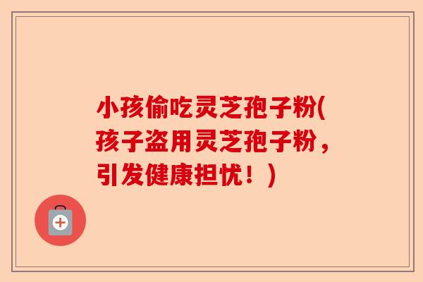 小孩偷吃灵芝孢子粉(孩子盗用灵芝孢子粉,引发健康担忧!)-第1张图片-卓越灵芝孢子粉 小孩偷吃灵芝孢子粉(孩子盗用灵芝孢子粉,引发健康担忧!)-第1张图片-卓越灵芝孢子粉