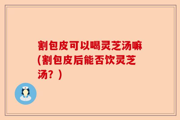 割包皮可以喝灵芝汤嘛(割包皮后能否饮灵芝汤？)-第1张图片-卓越灵芝孢子粉