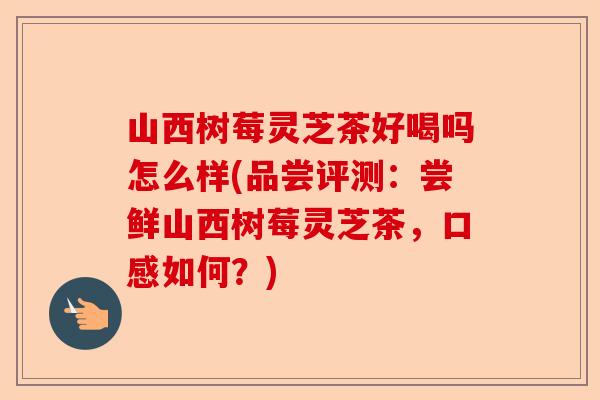 山西树莓灵芝茶好喝吗怎么样(品尝评测：尝鲜山西树莓灵芝茶，口感如何？)-第1张图片-卓越灵芝孢子粉