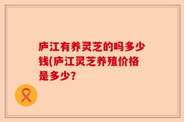庐江有养灵芝的吗多少钱(庐江灵芝养殖价格是多少?-第1张图片-卓越灵芝孢子粉 庐江有养灵芝的吗多少钱(庐江灵芝养殖价格是多少?-第1张图片-卓越灵芝孢子粉