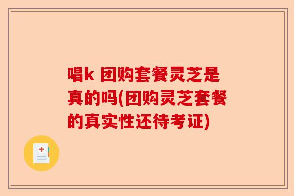 唱k 团购套餐灵芝是真的吗(团购灵芝套餐的真实性还待考证)-第1张图片-卓越灵芝孢子粉 唱k 团购套餐灵芝是真的吗(团购灵芝套餐的真实性还待考证)-第1张图片-卓越灵芝孢子粉