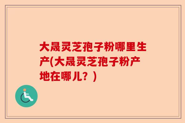 大晟灵芝孢子粉哪里生产(大晟灵芝孢子粉产地在哪儿?)-第1张图片-卓越灵芝孢子粉 大晟灵芝孢子粉哪里生产(大晟灵芝孢子粉产地在哪儿?)-第1张图片-卓越灵芝孢子粉