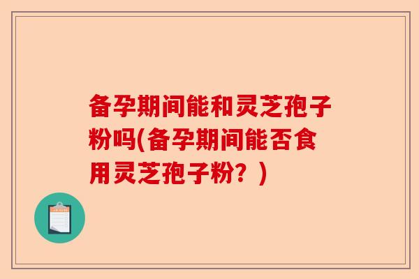 备孕期间能和灵芝孢子粉吗(备孕期间能否食用灵芝孢子粉?)-第1张图片-卓越灵芝孢子粉 备孕期间能和灵芝孢子粉吗(备孕期间能否食用灵芝孢子粉?)-第1张图片-卓越灵芝孢子粉