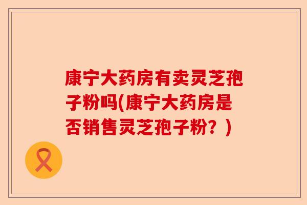 康宁大药房有卖灵芝孢子粉吗(康宁大药房是否销售灵芝孢子粉?)-第1张图片-卓越灵芝孢子粉 康宁大药房有卖灵芝孢子粉吗(康宁大药房是否销售灵芝孢子粉?)-第1张图片-卓越灵芝孢子粉
