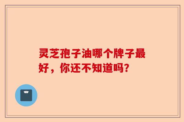 灵芝孢子油哪个牌子最好，你还不知道吗？-第1张图片-卓越灵芝孢子粉