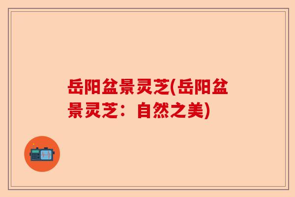 岳阳盆景灵芝(岳阳盆景灵芝：自然之美)-第1张图片-卓越灵芝孢子粉