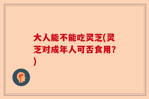 大人能不能吃灵芝(灵芝对成年人可否食用?)-第1张图片-卓越灵芝孢子粉 大人能不能吃灵芝(灵芝对成年人可否食用?)-第1张图片-卓越灵芝孢子粉