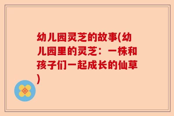 幼儿园灵芝的故事(幼儿园里的灵芝:一株和孩子们一起成长的仙草)-第1张图片-卓越灵芝孢子粉 幼儿园灵芝的故事(幼儿园里的灵芝:一株和孩子们一起成长的仙草)-第1张图片-卓越灵芝孢子粉