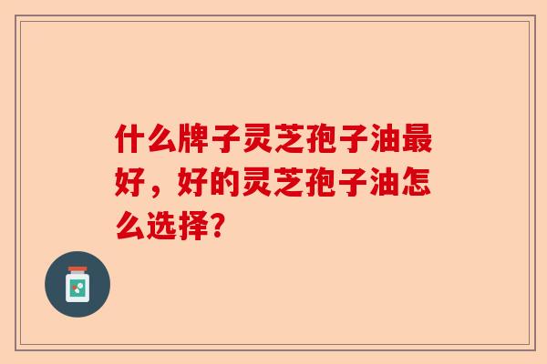 什么牌子灵芝孢子油最好，好的灵芝孢子油怎么选择？-第1张图片-卓越灵芝孢子粉