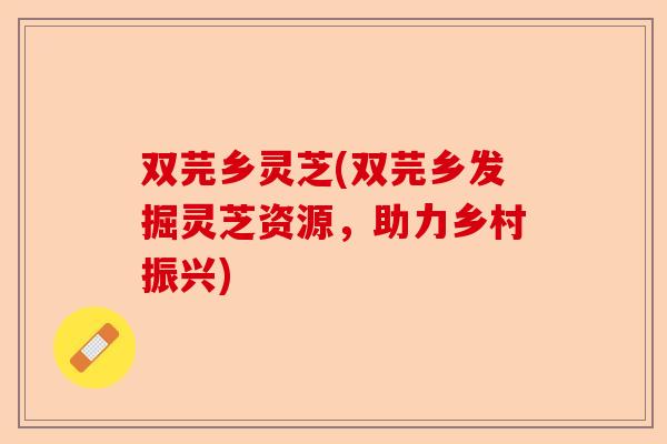 双芫乡灵芝(双芫乡发掘灵芝资源，助力乡村振兴)-第1张图片-卓越灵芝孢子粉