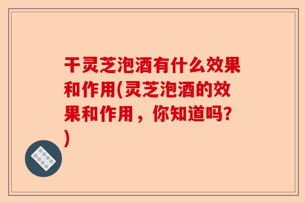 干灵芝泡酒有什么效果和作用(灵芝泡酒的效果和作用，你知道吗？)-第1张图片-卓越灵芝孢子粉