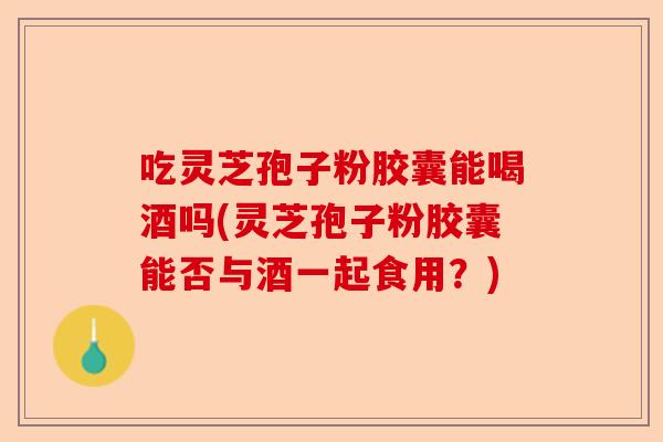 吃灵芝孢子粉胶囊能喝酒吗(灵芝孢子粉胶囊能否与酒一起食用?)-第1张图片-卓越灵芝孢子粉 吃灵芝孢子粉胶囊能喝酒吗(灵芝孢子粉胶囊能否与酒一起食用?)-第1张图片-卓越灵芝孢子粉