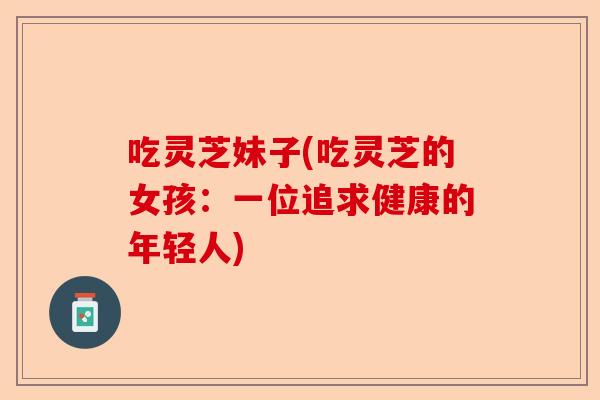 吃灵芝妹子(吃灵芝的女孩:一位追求健康的年轻人)-第1张图片-卓越灵芝孢子粉 吃灵芝妹子(吃灵芝的女孩:一位追求健康的年轻人)-第1张图片-卓越灵芝孢子粉