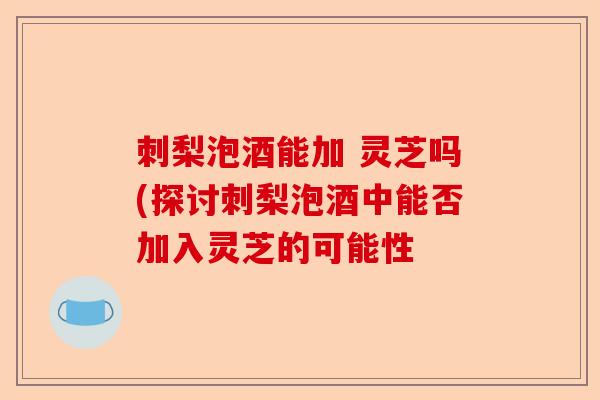 刺梨泡酒能加 灵芝吗(探讨刺梨泡酒中能否加入灵芝的可能性-第1张图片-卓越灵芝孢子粉