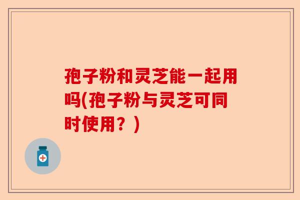 孢子粉和灵芝能一起用吗(孢子粉与灵芝可同时使用?)-第1张图片-卓越灵芝孢子粉 孢子粉和灵芝能一起用吗(孢子粉与灵芝可同时使用?)-第1张图片-卓越灵芝孢子粉