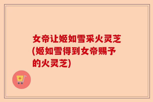 女帝让姬如雪采火灵芝(姬如雪得到女帝赐予的火灵芝)-第1张图片-卓越灵芝孢子粉
