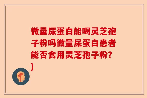 微量尿蛋白能喝灵芝孢子粉吗微量尿蛋白患者能否食用灵芝孢子粉?)-第1张图片-卓越灵芝孢子粉 微量尿蛋白能喝灵芝孢子粉吗微量尿蛋白患者能否食用灵芝孢子粉?)-第1张图片-卓越灵芝孢子粉