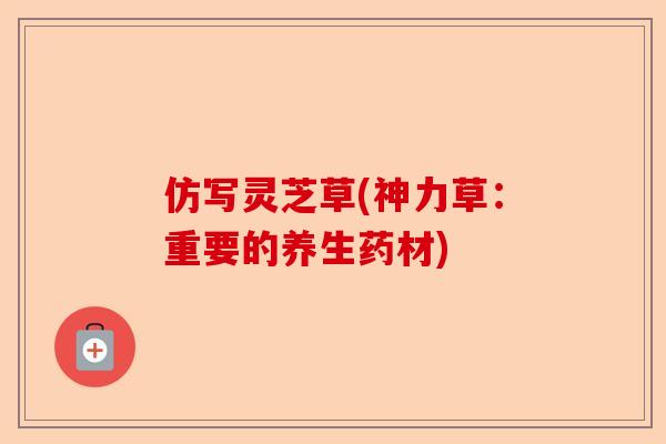 仿写灵芝草(神力草:重要的养生药材)-第1张图片-卓越灵芝孢子粉 仿写灵芝草(神力草:重要的养生药材)-第1张图片-卓越灵芝孢子粉