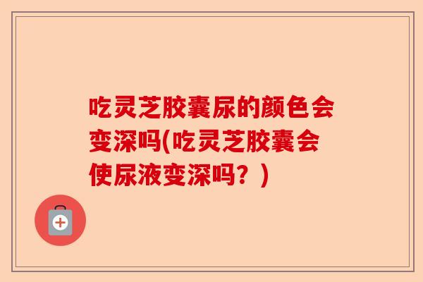 吃灵芝胶囊尿的颜色会变深吗(吃灵芝胶囊会使尿液变深吗?)-第1张图片-卓越灵芝孢子粉 吃灵芝胶囊尿的颜色会变深吗(吃灵芝胶囊会使尿液变深吗?)-第1张图片-卓越灵芝孢子粉