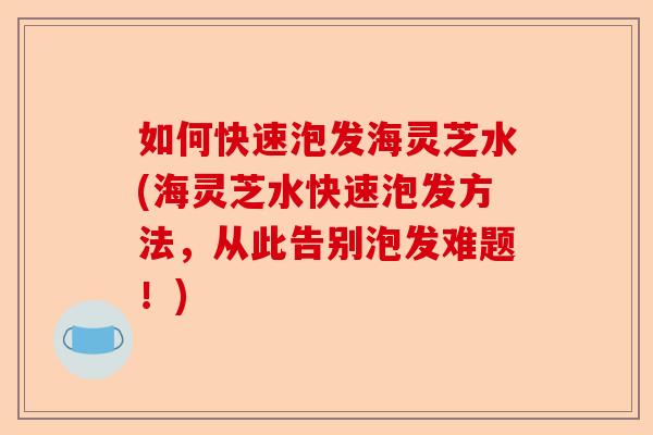 如何快速泡发海灵芝水(海灵芝水快速泡发方法,从此告别泡发难题!)-第1张图片-卓越灵芝孢子粉 如何快速泡发海灵芝水(海灵芝水快速泡发方法,从此告别泡发难题!)-第1张图片-卓越灵芝孢子粉