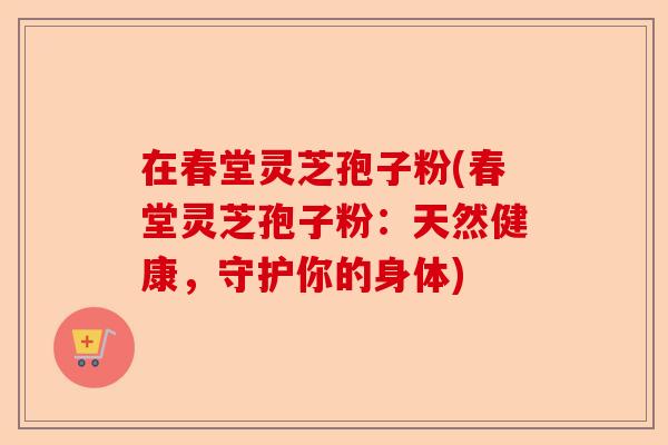 在春堂灵芝孢子粉(春堂灵芝孢子粉：天然健康，守护你的身体)-第1张图片-卓越灵芝孢子粉