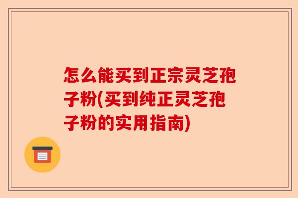 怎么能买到正宗灵芝孢子粉(买到纯正灵芝孢子粉的实用指南)-第1张图片-卓越灵芝孢子粉 怎么能买到正宗灵芝孢子粉(买到纯正灵芝孢子粉的实用指南)-第1张图片-卓越灵芝孢子粉