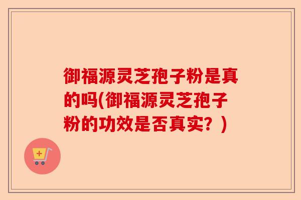 御福源灵芝孢子粉是真的吗(御福源灵芝孢子粉的功效是否真实?)-第1张图片-卓越灵芝孢子粉 御福源灵芝孢子粉是真的吗(御福源灵芝孢子粉的功效是否真实?)-第1张图片-卓越灵芝孢子粉