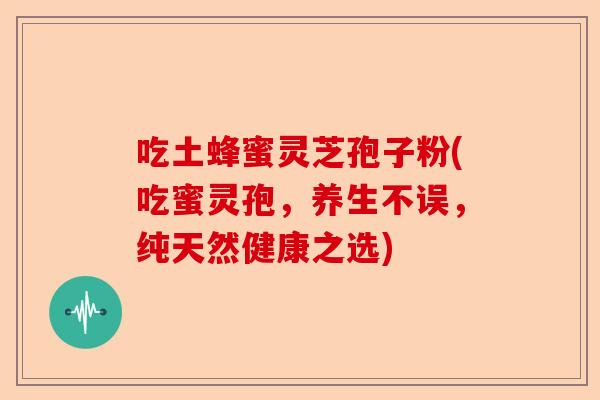 吃土蜂蜜灵芝孢子粉(吃蜜灵孢，养生不误，纯天然健康之选)-第1张图片-卓越灵芝孢子粉