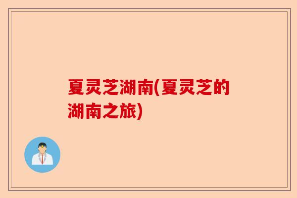 夏灵芝湖南(夏灵芝的湖南之旅)-第1张图片-卓越灵芝孢子粉
