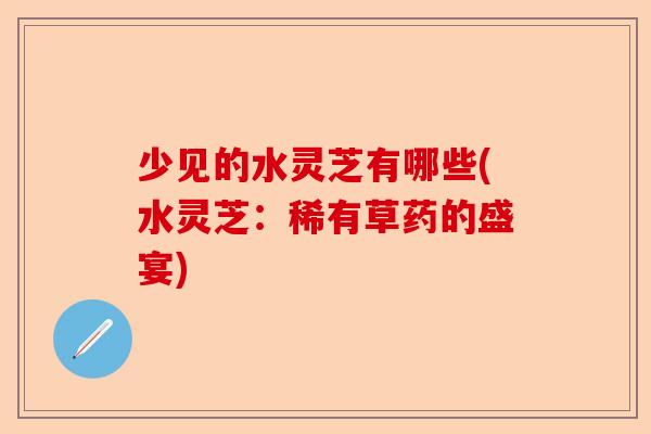 少见的水灵芝有哪些(水灵芝:稀有草药的盛宴)-第1张图片-卓越灵芝孢子粉 少见的水灵芝有哪些(水灵芝:稀有草药的盛宴)-第1张图片-卓越灵芝孢子粉