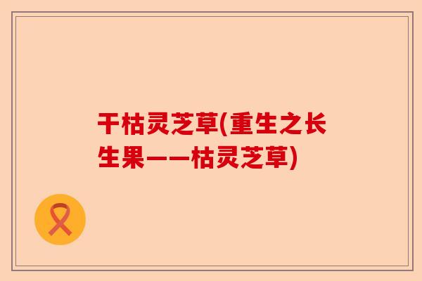 干枯灵芝草(重生之长生果——枯灵芝草)-第1张图片-卓越灵芝孢子粉