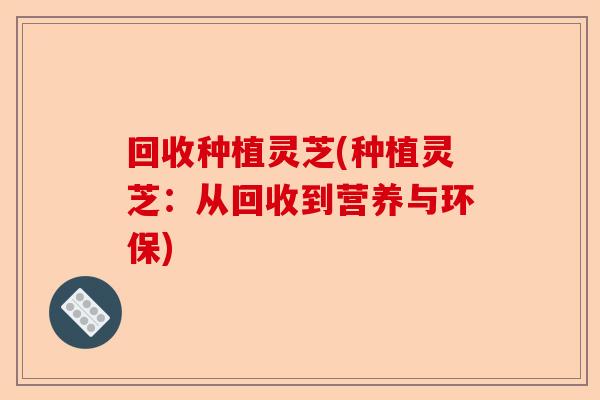 回收种植灵芝(种植灵芝:从回收到营养与环保)-第1张图片-卓越灵芝孢子粉 回收种植灵芝(种植灵芝:从回收到营养与环保)-第1张图片-卓越灵芝孢子粉