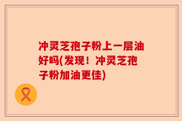 冲灵芝孢子粉上一层油好吗(发现!冲灵芝孢子粉加油更佳)-第1张图片-卓越灵芝孢子粉 冲灵芝孢子粉上一层油好吗(发现!冲灵芝孢子粉加油更佳)-第1张图片-卓越灵芝孢子粉